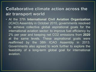 • At the 37th International Civil Aviation Organization
(ICAO) Assembly in October 2010, governments resolved
to achieve collective global aspirational goals for the
international aviation sector: to improve fuel efficiency by
2% per year and keeping net CO2 emissions from 2020
at the same levels. These aspirational goals were
reaffirmed by the 38th ICAO Assembly in 2013.
Governments also agreed to work further to explore the
feasibility of a long-term global goal for international
aviation.
 