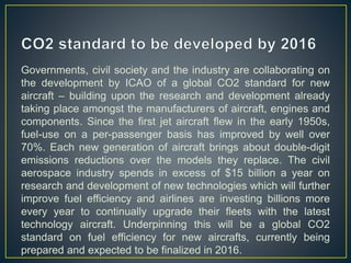 Governments, civil society and the industry are collaborating on
the development by ICAO of a global CO2 standard for new
aircraft – building upon the research and development already
taking place amongst the manufacturers of aircraft, engines and
components. Since the first jet aircraft flew in the early 1950s,
fuel-use on a per-passenger basis has improved by well over
70%. Each new generation of aircraft brings about double-digit
emissions reductions over the models they replace. The civil
aerospace industry spends in excess of $15 billion a year on
research and development of new technologies which will further
improve fuel efficiency and airlines are investing billions more
every year to continually upgrade their fleets with the latest
technology aircraft. Underpinning this will be a global CO2
standard on fuel efficiency for new aircrafts, currently being
prepared and expected to be finalized in 2016.
 