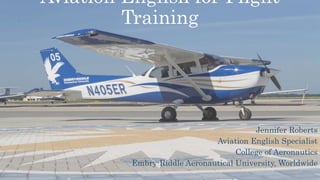 Aviation English for Flight
Training
Jennifer Roberts
Aviation English Specialist
College of Aeronautics
Embry-Riddle Aeronautical University, Worldwide
 