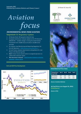 September 2012
Published by Evolution Markets and Climate Connect                              [Volume II, Issue II]




     Aviation                                                           CLIMATE



                         focus
                                                                        CONNECT




ENVIRONMENTAL NEWS FROM AVIATION
Important: EU Regulatory Updates
1.   US Senate Panel: Bill passed to block EU law
2.   European Commission releases Update to EU-ETS Directive
     2003/87/EC - notable change is raising the Small Emitter
     Thresholds from 10,000 t/Co2 annually to 25,000 t/Co2
     annually
3.   EU releases new Monitoring and Reporting Regulation for
     Aircraft Operators – MRR Guidance Document No. 2
4.   UK and France releases requirements and guidance for new
     Phase III AE Monitoring Plan
5.   Alert: France issues second notice to assigned operators to
     submit 2011 emission report
6.   New document released - Small Emitter Guidance emission
     template – Phase II & III




EUA and CER Price Development
                                                                   EUA/CERs/Fuel Price Index




                                                                   (Source: Evolution Markets)


                                                                   Jet Fuel Price as on August 31, 2012:
                                                                   $134.0/barrel
                                                                   (Source: IATA)
 