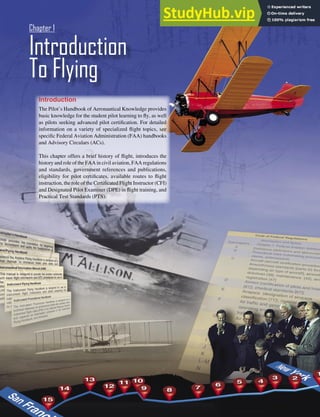1-1
Introduction
The Pilot’s Handbook of Aeronautical Knowledge provides
basic knowledge for the student pilot learning to ﬂy, as well
as pilots seeking advanced pilot certiﬁcation. For detailed
information on a variety of specialized ﬂight topics, see
speciﬁc Federal Aviation Administration (FAA) handbooks
and Advisory Circulars (ACs).
This chapter offers a brief history of ﬂight, introduces the
history and role of the FAA in civil aviation, FAA regulations
and standards, government references and publications,
eligibility for pilot certiﬁcates, available routes to ﬂight
instruction, the role of the Certiﬁcated Flight Instructor (CFI)
and Designated Pilot Examiner (DPE) in ﬂight training, and
Practical Test Standards (PTS).
Introduction
To Flying
Chapter 1
 