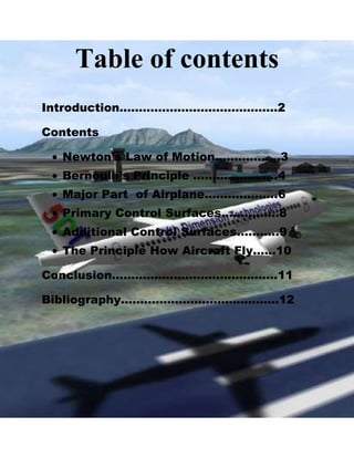 Table of contents
Introduction…………………………………..2
Contents
Newton’s Law of Motion……………..3
Bernoulli’s Principle ………………….4
Major Part of Airplane……………….6
Primary Control Surfaces……………8
Additional Control Surfaces………..9
The Principle How Aircraft Fly……10
Conclusion…………………………………….11
Bibliography…………………………………..12

 