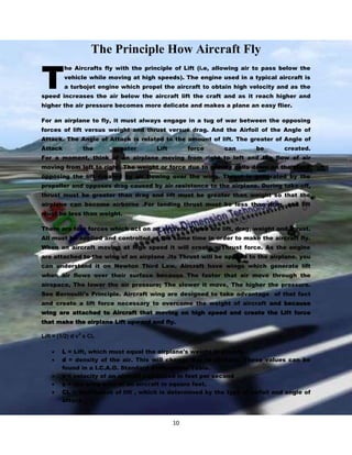 T

The Principle How Aircraft Fly
he Aircrafts fly with the principle of Lift (i.e, allowing air to pass below the
vehicle while moving at high speeds). The engine used in a typical aircraft is
a turbojet engine which propel the aircraft to obtain high velocity and as the

speed increases the air below the aircraft lift the craft and as it reach higher and
higher the air pressure becomes more delicate and makes a plane an easy flier.
For an airplane to fly, it must always engage in a tug of war between the opposing
forces of lift versus weight and thrust versus drag. And the Airfoil of the Angle of
Attack. The Angle of Attack is related to the amount of lift. The greater of Angle of
Attack

the

greater

Lift

force

can

be

created.

For a moment, think of an airplane moving from right to left and the flow of air
moving from left to right. The weight or force due to gravity pulls down on the plane
opposing the lift created by air flowing over the wing. Thrust is generated by the
propeller and opposes drag caused by air resistance to the airplane. During take-off,
thrust must be greater than drag and lift must be greater than weight so that the
airplane can become airborne .For landing thrust must be less than drag, and lift
must be less than weight.
There are four forces which act on an aircraft. These are lift, drag, weight and thrust.
All must be applied and controlled at the same time in order to make the aircraft fly.
When an aircraft moving at high speed it will create a Thrust force. As the engine
are attached to the wing of an airplane .its Thrust will be applied to the airplane. you
can understand it on Newton Third Law. Aircraft have wings which generate lift
when air flows over their surface because The faster that air move through the
airspace, The lower the air pressure; The slower it move, The higher the pressure.
See Bernoulli’s Principle. Aircraft wing are designed to take advantage of that fact
and create a lift force necessary to overcome the weight of aircraft and because
wing are attached to Aircraft that moving on high speed and create the Lift force
that make the airplane Lift upward and fly.
2

Lift = (1/2) d v s CL
L = Lift, which must equal the airplane's weight in pounds
d = density of the air. This will change due to altitude. These values can be
found in a I.C.A.O. Standard Atmosphere Table.
v = velocity of an aircraft expressed in feet per second
s = the wing area of an aircraft in square feet.
CL = Coefficient of lift , which is determined by the type of airfoil and angle of
attack.

10

 