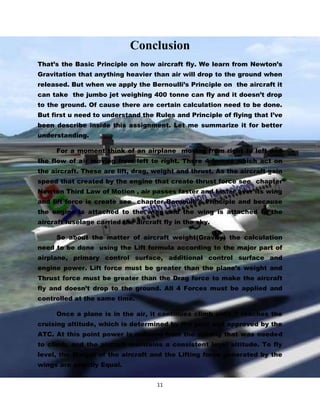 Conclusion
That’s the Basic Principle on how aircraft fly. We learn from Newton’s
Gravitation that anything heavier than air will drop to the ground when
released. But when we apply the Bernoulli’s Principle on the aircraft it
can take the jumbo jet weighing 400 tonne can fly and it doesn’t drop
to the ground. Of cause there are certain calculation need to be done.
But first u need to understand the Rules and Principle of flying that I’ve
been describe inside this assignment. Let me summarize it for better
understanding.
For a moment think of an airplane moving from right to left and
the flow of air moving from left to right. There 4 forces which act on
the aircraft. These are lift, drag, weight and thrust. As the aircraft gain
speed that created by the engine that create thrust force see chapter
Newton Third Law of Motion , air passes faster and faster over its wing
and lift force is create see chapter Bernoulli’s Principle and because
the engine is attached to the wing and the wing is attached to the
aircraft fuselage carried the aircraft fly in the sky.
So about the matter of aircraft weight(Gravity) the calculation
need to be done using the Lift formula according to the major part of
airplane, primary control surface, additional control surface and
engine power. Lift force must be greater than the plane’s weight and
Thrust force must be greater than the Drag force to make the aircraft
fly and doesn’t drop to the ground. All 4 Forces must be applied and
controlled at the same time.
Once a plane is in the air, it continues climb until it reaches the
cruising altitude, which is determined by the pilot and approved by the
ATC. At this point power is reduced from the setting that was needed
to climb, and the aircraft maintains a consistent level altitude. To fly
level, the Weight of the aircraft and the Lifting force generated by the
wings are exactly Equal.
11

 