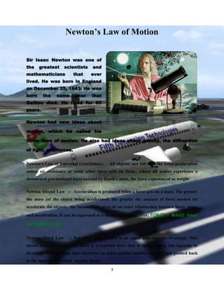 Newton’s Law of Motion
Sir Isaac Newton was one of
the

greatest

scientists

mathematicians

that

and
ever

lived. He was born in England
on December 25, 1643. He was
born

the

same

year

that

Galileo died. He lived for 85
years.
Newton had new ideas about
motion, which he called his
three laws of motion. He also had ideas about gravity, the diffraction
of light, and forces.
Newton's Law of Universal Gravitation:-

All objects not fall with the same acceleration

unless air resistance or some other force acts on them., where all bodies experience a
downward gravitational force exerted by Earth's mass, the force experienced as weight
Newton Second Law :- Acceleration is produced when a force acts on a mass. The greater
the mass (of the object being accelerated) the greater the amount of force needed (to
accelerate the object). the Second Law gives us an exact relationship between force, mass,
and acceleration. It can be expressed as a mathematical equation; FORCE = MASS times
ACCELERATION
Newton Third Law

:- For every action there is an equal and opposite re-action. This

means that for every force there is a reaction force that is equal in size, but opposite in
direction. That is to say that whenever an object pushes another object it gets pushed back
in the opposite direction equally hard.
3

 
