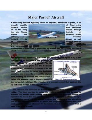 Major Part of Aircraft
A fixed-wing aircraft, typically called an airplane, aeroplane or plane, is an
aircraft capable
of flight using
forward
motion
that generates
lift as the wing
moves through
the air. Planes
include
jet
engine
and
propeller driven
vehicles,
propelled
forward
by
thrust, as well
as
unpowered
aircraft (such as
gliders).
Fixedwing
aircraft
are
descendant
from
ornithopters in which lift is generated by blades and rotary-wing aircraft in
which
wings
move
relative
to
the
aircraft.

The Empennage, commonly called the tail assembly (see figure 1-7), is the
rear section of the body of the airplane. Its
main purpose is to give stability to the
aircraft. The fixed parts are the horizontal
stabilizer and the vertical stabilizer or fin.The
front, fixed section is called the horizontal
stabilizer and is used to prevent the airplane
from pitching up or down.The rear section is
called the elevator and is usually hinged to
the horizontal stabilizer. The elevator is a movable airfoil that controls the
up-and-down motion of the aircraft's nose.
The vertical tail structure is divided into the vertical stabilizer and the
rudder. The front section is called the vertical stabilizer and is used to
prevent the aircraft from yawing back and forth. The principle behind its
operation is much like the principle of a deep keel on a sailboat. In light,
single-engine aircraft, it also serves to offset the tendency of the aircraft to
roll in the opposite direction in which the propeller is rotating.The rear
section of the vertical structure is the rudder. It is a movable airfoil that is
used to turn the aircraft.
6

 