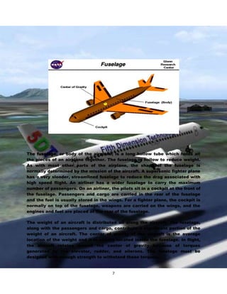 The fuselage, or body of the airplane, is a long hollow tube which holds all
the pieces of an airplane together. The fuselage is hollow to reduce weight.
As with most other parts of the airplane, the shape of the fuselage is
normally determined by the mission of the aircraft. A supersonic fighter plane
has a very slender, streamlined fuselage to reduce the drag associated with
high speed flight. An airliner has a wider fuselage to carry the maximum
number of passengers. On an airliner, the pilots sit in a cockpit at the front of
the fuselage. Passengers and cargo are carried in the rear of the fuselage
and the fuel is usually stored in the wings. For a fighter plane, the cockpit is
normally on top of the fuselage, weapons are carried on the wings, and the
engines and fuel are placed at the rear of the fuselage.
The weight of an aircraft is distributed all along the aircraft. The fuselage,
along with the passengers and cargo, contribute a significant portion of the
weight of an aircraft. The center of gravity of the aircraft is the average
location of the weight and it is usually located inside the fuselage. In flight,
the aircraft rotates around the center of gravity because of torques
generated by the elevator, rudder, and ailerons. The fuselage must be
designed with enough strength to withstand these torques.

7

 