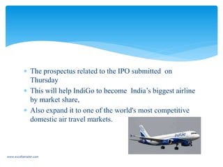  The prospectus related to the IPO submitted on
Thursday
 This will help IndiGo to become India’s biggest airline
by market share,
 Also expand it to one of the world's most competitive
domestic air travel markets.
www.excellatrader.com
 