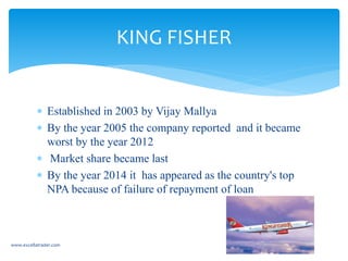  Established in 2003 by Vijay Mallya
 By the year 2005 the company reported and it became
worst by the year 2012
 Market share became last
 By the year 2014 it has appeared as the country's top
NPA because of failure of repayment of loan
www.excellatrader.com
KING FISHER
 