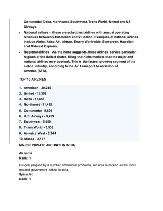 Continental, Delta, Northwest, Southwest, Trans World, United and US
Airways.
 National airlines - these are scheduled airlines with annual operating
revenues between $100-million and $1-billion. Examples of national airlines
include Aloha, Atlas Air, Airtran, Emery Worldwide, Evergreen, Hawaiian
and Midwest Express.
 Regional airlines - As the name suggests, these airlines service particular
regions of the United States, filling the niche markets that the major and
national airlines may overlook. This is the fastest growing segment of the
airline industry, according to the Air Transport Association of
America (ATA).
TOP 10 AIRLINES
1. American - 20,245
2. United - 19,352
3. Delta - 15,888
4. Northwest - 11,415
5. Continental - 9,899
6. U.S. Airways - 9,269
7. Southwest - 5,650
8. Trans World - 3,538
9. America West - 2,344
10.Alaska - 2,177
MAJOR PRIVATE AIRLINES IN INDIA
Air India
Rank: 1
Despite plagued by a number of financial problems, Air India is ranked as the most
reputed government airline in India.
SpiceJet
Rank: 1
 