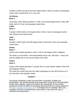 Founded in 2005, SpiceJet is the fourth largest airline in India by number of passengers
carried, with a market share of 13.1 per cent.
Jet Airways
Rank: 2
Jet Airways, which started operations in 1993, is the second largest airline in India after
IndiGo with a 21.2 per cent passenger market share.
IndiGo
Rank: 3
Founded in 2006, IndiGo is the largest airline in India in terms of passengers carried
with a 36.8 per cent market share.
GoAir
Rank: 4
Founded in 2005, GoAir is the fifth largest airline in India with a 8 per cent passenger
market share.
AirAsia
Rank: 5
AirAsia, which started operations in India in 2013 is the largest airline in Malaysia.
The airline is a joint venture, with AirAsia holding 49 per cent, Tata Sons – 30 per cent
and Arun Bhatia with 21 per cent and stake in the airline.
Vistara
Rank: 6
Vistara, which started operations in January 2015, is a joint venture between Tata Sons
and Singapore Airlines.
The airline has carried more than two million passengers by June 2016 and has a 2.3
per cent share in the domestic market.
Chapter 2
The primary monopolies in India are government monopolies of utilities and
transportation. One specific example is the government monopoly of rail transportation
through Indian Railway: Lifeline to the Nation (IR). Interestingly, IR has recently
proposed to change its method of purchasing electrical power from energy suppliers to
a "bidding process at economical tariff." A monopoly has no competitor, there is no
substitute, and there is restricted entry to the market. In the case of IR, entry is
restricted by the government.
 
