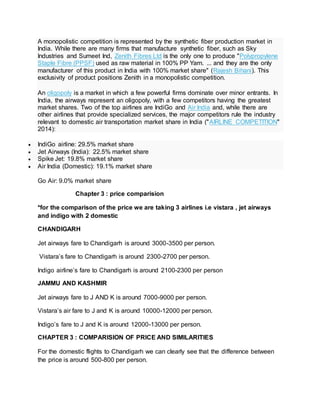 A monopolistic competition is represented by the synthetic fiber production market in
India. While there are many firms that manufacture synthetic fiber, such as Sky
Industries and Sumeet Ind, Zenith Fibres Ltd is the only one to produce "Polypropylene
Staple Fibre (PPSF) used as raw material in 100% PP Yarn. ... and they are the only
manufacturer of this product in India with 100% market share" (Rajesh Bihani). This
exclusivity of product positions Zenith in a monopolistic competition.
An oligopoly is a market in which a few powerful firms dominate over minor entrants. In
India, the airways represent an oligopoly, with a few competitors having the greatest
market shares. Two of the top airlines are IndiGo and Air India and, while there are
other airlines that provide specialized services, the major competitors rule the industry
relevant to domestic air transportation market share in India ("AIRLINE COMPETITION"
2014):
 IndiGo airline: 29.5% market share
 Jet Airways (India): 22.5% market share
 Spike Jet: 19.8% market share
 Air India (Domestic): 19.1% market share
Go Air: 9.0% market share
Chapter 3 : price comparision
*for the comparison of the price we are taking 3 airlines i.e vistara , jet airways
and indigo with 2 domestic
CHANDIGARH
Jet airways fare to Chandigarh is around 3000-3500 per person.
Vistara’s fare to Chandigarh is around 2300-2700 per person.
Indigo airline’s fare to Chandigarh is around 2100-2300 per person
JAMMU AND KASHMIR
Jet airways fare to J AND K is around 7000-9000 per person.
Vistara’s air fare to J and K is around 10000-12000 per person.
Indigo’s fare to J and K is around 12000-13000 per person.
CHAPTER 3 : COMPARISION OF PRICE AND SIMILARITIES
For the domestic flights to Chandigarh we can clearly see that the difference between
the price is around 500-800 per person.
 