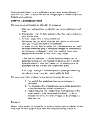 For the domestic flights to jammu and Kashmir we can clearly see the difference of
price from 2000-2500. It is so because that the Srinagar airport is a defense airport and
flights to same costs more
CHAPTER 4 : SERVICES OFFERED
There are various services that are offered by the airways are
1. Child care : various airlines provide child care services which are free of
costs
2. Free upgrade : when the flights get delayed then free upgrade to business
class and discounts.
3. Air miles : as you travel to various international
Destinations they give you air miles such that they can be reimbursed
when you book your next flight to any destination.
4.Lugage: generally there is a weight limit for the luggage that we carry in
the flights for students going to international colleges are provided with a
service know as free luggage in which when a student carries extra
luggage he/she is allowed to carry it without any charges
5. free food and beverages : in case the flights get delayed then the
passengers are provided with free food and beverages and in case the
flight gets delayed for more than 8 hours then the airlines provide the
passengers with free hotel stay and complimentary buffet.
6. air lounge : airlounge is provided to premium passengers where they
can relax and enjoy in case they have to wait for the flight.
There are many in flight priviliges that are given to the regular fliers such as
1. Free alcohol : free alcohol and beverages are provided to
passengers.
2. Free chocolates : free chocolates are provided to the passengers
all time till the the flight reaches its destinantion
3. Food at discounted rate : mostly in flight meal is provided by the
airlines travelling to the international destinations , but for the
domestic destinations food and beverages are the provided at a
subsidized rate.
Chapter 5:
We can clearly see that the demand for the airlines is indeterminate as in India there are
many ways for Indian people to travel other than if they are planning to travel to
 