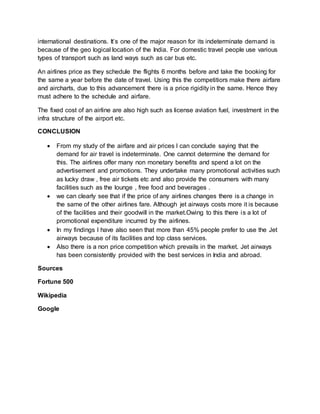 international destinations. It’s one of the major reason for its indeterminate demand is
because of the geo logical location of the India. For domestic travel people use various
types of transport such as land ways such as car bus etc.
An airlines price as they schedule the flights 6 months before and take the booking for
the same a year before the date of travel. Using this the competitiors make there airfare
and aircharts, due to this advancement there is a price rigidity in the same. Hence they
must adhere to the schedule and airfare.
The fixed cost of an airline are also high such as license aviation fuel, investment in the
infra structure of the airport etc.
CONCLUSION
 From my study of the airfare and air prices I can conclude saying that the
demand for air travel is indeterminate. One cannot determine the demand for
this. The airlines offer many non monetary benefits and spend a lot on the
advertisement and promotions. They undertake many promotional activities such
as lucky draw , free air tickets etc and also provide the consumers with many
facilities such as the lounge , free food and beverages .
 we can clearly see that if the price of any airlines changes there is a change in
the same of the other airlines fare. Although jet airways costs more it is because
of the facilities and their goodwill in the market.Owing to this there is a lot of
promotional expenditure incurred by the airlines.
 In my findings I have also seen that more than 45% people prefer to use the Jet
airways because of its facilities and top class services.
 Also there is a non price competition which prevails in the market. Jet airways
has been consistently provided with the best services in India and abroad.
Sources
Fortune 500
Wikipedia
Google
 