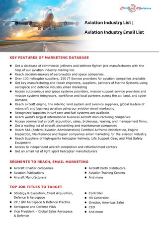 KEY FEATURES OF MARKETING DATABASE
l  
Get a database of commercial jetliners and defence fighter jets manufacturers with the
help of our aviation industry mailing list.
l  
Reach decision-makers of aeronautics and space companies.
l  
Over 130 helicopter suppliers, 250 IT Service providers for aviation companies available
l  
Get key manufacturing and repair engineers, suppliers, partners of Marine Systems using
aerospace and defence industry email marketing
l  
Access autonomous and space systems providers, mission support service providers and
mission systems integrators, workforce and local partners across the air, land, and cyber
domains
l  
Reach aircraft engine, the interior, land system and avionics suppliers, global leaders of
rotorcraft and business aviation using our aviation email marketing.
l  
Recognized suppliers in turf care and fuel systems are available
l  
Reach world’s largest international business aircraft manufacturing companies
l  
Access commercial aircraft acquisition, sales, brokerage, leasing, and management firms.
l  
Get a mailing list of aircraft dismantling and maintenance companies
l  
Reach FAA (Federal Aviation Administration) Certified Airframe Modification, Engine
Inspection, Maintenance and Repair companies email marketing for the aviation industry.
l  
Reach Suppliers of high-quality helicopter helmets, Life Support Gear, and Pilot Safety
Equipment
l  
Access to independent aircraft completion and refurbishment centers
l  
Get an email list of light sport helicopter manufacturers
Aviation Industry List |
Aviation Industry Email List
TOP JOB TITLES TO TARGET
SEGMENTS TO REACH, EMAIL MARKETING
l 
Strategy  Execution, Client Acquisition,
Defence  Aerospace
l 
VP / GM Aerospace  Defence Practice
l 
Aerospace and Defence MA
l 
Vice President – Global Sales Aerospace
 Defence
l Aircraft Charter companies
l Aviation Publications
l Aircraft Manufacturers
l 
Controller
l 
HR Generalist
l 
Director, Americas Sales
l 
CEO
l And more
l Aircraft Parts distributors
l Aviation Training Centres
l And more
 