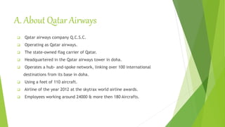 A. About Qatar Airways
 Qatar airways company Q.C.S.C.
 Operating as Qatar airways.
 The state-owned flag carrier of Qatar.
 Headquartered in the Qatar airways tower in doha.
 Operates a hub- and-spoke network, linking over 100 international
destinations from its base in doha.
 Using a feet of 110 aircraft.
 Airline of the year 2012 at the skytrax world airline awards.
 Employees working around 24000 & more then 180 Aircrafts.
 