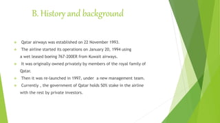 B. History and background
 Qatar airways was established on 22 November 1993.
 The airline started its operations on January 20, 1994 using
a wet leased boeing 767-200ER from Kuwait airways.
 It was originally owned privately by members of the royal family of
Qatar.
 Then it was re-launched in 1997, under a new management team.
 Currently , the government of Qatar holds 50% stake in the airline
with the rest by private investors.
 