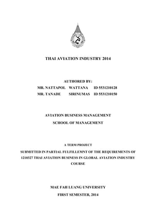 THAI AVIATION INDUSTRY 2014
AUTHORED BY:
MR. NATTAPOL WATTANA ID 5531210128
MR. TANADE SIRINUMAS ID 5531210150
AVIATION BUSINESS MANAGEMENT
SCHOOL OF MANAGEMENT
A TERM PROJECT
SUBMITTED IN PARTIAL FULFILLEMNT OF THE REQUIREMENTS OF
1210327 THAI AVIATION BUSINESS IN GLOBAL AVIATION INDUSTRY
COURSE
MAE FAH LUANG UNIVERSITY
FIRST SEMESTER, 2014
 