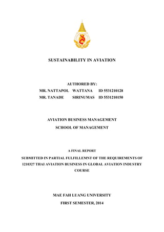 SUSTAINABILITY IN AVIATION
AUTHORED BY:
MR. NATTAPOL WATTANA ID 5531210128
MR. TANADE SIRINUMAS ID 5531210150
AVIATION BUSINESS MANAGEMENT
SCHOOL OF MANAGEMENT
A FINAL REPORT
SUBMITTED IN PARTIAL FULFILLEMNT OF THE REQUIREMENTS OF
1210327 THAI AVIATION BUSINESS IN GLOBAL AVIATION INDUSTRY
COURSE
MAE FAH LUANG UNIVERSITY
FIRST SEMESTER, 2014
 