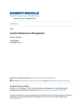 Publications
2013
Aviation Maintenance Management
Aviation Maintenance Management
Harry A. Kinnison
Tariq Siddiqui
tariq836@erau.edu
Follow this and additional works at: https://commons.erau.edu/publication
Part of the Aviation Safety and Security Commons, and the Maintenance Technology Commons
Scholarly Commons Citation
Scholarly Commons Citation
Kinnison, H. A., & Siddiqui, T. (2013). Aviation Maintenance Management. Aviation Maintenance
Management, (Second Edition). Retrieved from https://commons.erau.edu/publication/1538
This Book is brought to you for free and open access by Scholarly Commons. It has been accepted for inclusion in
Publications by an authorized administrator of Scholarly Commons. For more information, please contact
commons@erau.edu.
 