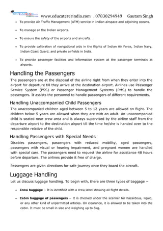 www.educatererindia.com , 07830294949 Gautam Singh
 To provide Air Traffic Management (ATM) service in Indian airspace and adjoining oceans.
 To manage all the Indian airports.
 To ensure the safety of the airports and aircrafts.
 To provide calibration of navigational aids in the flights of Indian Air Force, Indian Navy,
Indian Coast Guard, and private airfields in India.
 To provide passenger facilities and information system at the passenger terminals at
airports.
Handling the Passengers
The passengers are at the disposal of the airline right from when they enter into the
airport for departure till they arrive at the destination airport. Airlines use Passenger
Service System (PSS) or Passenger Management Systems (PMS) to handle the
passengers. It assists the personnel to handle passengers of different requirements.
Handling Unaccompanied Child Passengers
The unaccompanied children aged between 5 to 12 years are allowed on flight. The
children below 5 years are allowed when they are with an adult. An unaccompanied
child is seated near crew area and is always supervised by the airline staff from the
departure airport to the destination airport till the time he/she is handed over to the
responsible relative of the child.
Handling Passengers with Special Needs
Disables passengers, passengers with reduced mobility, aged passengers,
passengers with visual or hearing impairment, and pregnant women are handled
with special care. The passengers need to request the airline for assistance 48 hours
before departure. The airlines provide it free of charge.
Passengers are given directions for safe journey once they board the aircraft.
Luggage Handling
Let us discuss luggage handling. To begin with, there are three types of baggage −
 Crew baggage − It is identified with a crew label showing all flight details.
 Cabin baggage of passengers − It is checked under the scanner for hazardous, liquid,
or any other kind of unpermitted articles. On clearance, it is allowed to be taken into the
cabin. It must be small in size and weighing up to 6kg.
 