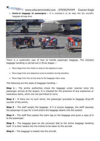 www.educatererindia.com , 07830294949 Gautam Singh
 Check-in baggage of passengers − It is checked-in to be kept into the aircraft’s
baggage storage area.
There is a systematic way of how to handle passenger baggage. The checked
baggage handling is carried out in three stages −
 Move bags from the check-in area to the departure area.
 Move bags from one departure area to another during transfers.
 Move bags from the arrival area to the baggage-claim area.
The following are the steps of baggage handling −
Step 1 − The airline authorities check the baggage under scanner once the
passenger arrives at the airport. It is checked for the presence of any explosives or
hazardous items, which are not permitted to carry.
Step 2 − If there are no such items, the passenger proceeds to baggage drop-off
counter of the airline.
Step 3 − The staff weighs the baggage. If it is excess baggage, the staff requests
the passenger to pay for it and enters the baggage details into the system.
Step 4 − The staff then pastes the claim tag on the baggage and gives a copy of it
to the passenger.
Step 5 − The baggage goes on the conveyer belt to the airline baggage handling
staff. It is then loaded into the trollies to be taken to the aircraft.
Step 6 − The baggage is loaded into the aircraft.
 
