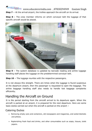 www.educatererindia.com , 07830294949 Gautam Singh
Step 7 − At the arrival airport, the trollies approach the aircraft on its arrival.
Step 8 − The crew member informs on which conveyer belt the luggage of that
specific aircraft would be placed.
Step 9 − The system database is updated by barcode reading and airline luggage
handling staff places the luggage on the predetermined conveyer belt.
Step 10 − The luggage reunites with the respective passengers.
It is not always this straight. There are times when the luggage is found suspicious
at the departure airport, then the passenger is requested to open the baggage. The
airline baggage handling staff also needs to handle lost baggage complaints
efficiently.
Handling the Aircraft on Ground
It is the period starting from the aircraft arrival to its departure again. When the
aircraft is parked at an airport, it is prepared for the next departure. Here are some
basic duties carried out when the aircraft is parked on the airport −
Catering Duties
 Removing empty cans and containers, old newspapers and magazines, and soiled blankets
and pillows.
 Replenishing fresh food and drinks, and other consumables such as soaps, tissues, toilet
papers.
 