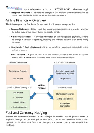 www.educatererindia.com , 07830294949 Gautam Singh
 Irregular Variations − These are the changes in cash flow due to erratic events such as
strikes, wars, price wars, bankruptcies, or any other disturbance.
Airline Finance − Overview
The following are the four basic factors in airline finance management −
 Income Statement − It is a report that shows business managers and investors whether
the airline made or lost money during the specific period.
 Cash Flow Statement − It provides information on cash receipts and payments, and the
net change in cash due to operating, investing, and financing activities of an airline during
the period.
 Stockholders’ Equity Statement − It is a record of the current equity stake held by the
airline’s investors.
 Balance Sheet − It gives an idea about the financial position of the airline at a given
point of time. It reflects what the airline owns as well as how much it owes.
Fuel and Currency Hedging
Airlines are extremely exposed to the changes in aviation fuel or jet fuel costs. A
slightest change in the fuel prices can affect the airline business finance and
operations. To deal with fuel price changes, the airlines use a tool named Fuel
Hedging.
 