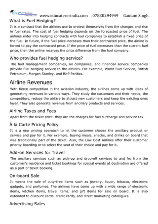 www.educatererindia.com , 07830294949 Gautam Singh
What is Fuel Hedging?
It is a contract that the airlines use to protect themselves from the changes and rise
in fuel rates. The cost of fuel hedging depends on the forecasted price of fuel. The
airlines enter into hedging contracts with fuel companies to establish a fixed price of
the fuel. In future, if the fuel price increases than their contracted price, the airline is
forced to pay the contracted price. If the price of fuel decreases than the current fuel
price, then the airline receives the price difference from the fuel company.
Who provides fuel hedging service?
The fuel management companies, oil companies, and financial service companies
provide fuel hedging service to the airlines. For example, World Fuel Service, British
Petroleum, Morgan Stanley, and BNP Paribas.
Airline Revenues
With fierce competition in the aviation industry, the airlines come up with ideas of
generating revenues in various ways. They study the customers and their needs, the
competitors, reduce the airfare to attract new customers and keep the existing ones
loyal. They also generate revenue from ancillary products and services.
Airline Taxes and Fees
Apart from the ticket price, they are the charges for fuel surcharge and service tax.
À la Carte Pricing Policy
It is a new pricing approach to let the customer choose the ancillary product or
service and pay for it. For example, buying meals, snacks, and drinks on board that
was traditionally part of the ticket. Also, the Low Cost Airlines offer their customer
priority boarding or to select the seat of their choice and pay for it.
Add-on Services for Travel
The ancillary services such as pick-up and drop-off services to and fro from the
customer’s residence and ticket bookings for special events at destination are offered
as a part of ticket booking.
On-board Sale
It means the sale of duty-free items such as jewelry, liquor, tobacco, electronic
gadgets, and perfumes. The airlines have come up with a wide range of electronic
items, kitchen items, travel items, and gift items for sale on board. It is also
extended to discount cards, credit cards, and direct marketing catalogues.
Advertising Sales
 
