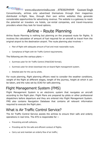 www.educatererindia.com , 07830294949 Gautam Singh
Conventionally, airlines only advertised themselves through their magazines
distributed in-flight. Now, through their own airline websites they generate
considerable opportunities for advertising revenue. The website is a gateway to reach
the potential air travelers via hotels, car-rental companies, and travel-insurance
providers where they look for travel options.
Airline - Route Planning
Airline Route Planning is nothing but planning on the proposed route for flights. It
involves the calculation of amount of fuel required for an aircraft to travel from the
original airport to the destination airport. The route planning also involves −
 Plan of flight with adequate amount of fuel and most reasonable route.
 Compliance of flight with Air Traffic Control requirements.
The following are the various plans −
 Summary plan for Air Traffic Control (FAA/ICAO format).
 Summary plan for direct download into on-board flight management system.
 Detailed plan for the use by pilots.
For route planning, flight planning officers need to consider the weather conditions,
weight of the flight at different stages, length of the journey, height at which it can
be taken, and the rules set by ICAO for safe planning.
Flight Management System (FMS)
Flight Management System is an electronic system that navigates an aircraft
according to the flight plan. Flight Plans are prepared by pilots or other professional
dispatchers before departure and they are entered into Flight Management System.
FMS also contains Navigation Database that contains all relevant information
required to execute the flight plan.
What is Air Traffic Control Service?
The Air Traffic Control Service assists the airlines to ensure their safe and orderly
operations in real time. The ATS is responsible for −
 Preventing aircraft collisions.
 Providing aid for the safe and efficient conduct of flights.
 Carry out and maintain an orderly flow of air traffic;
 