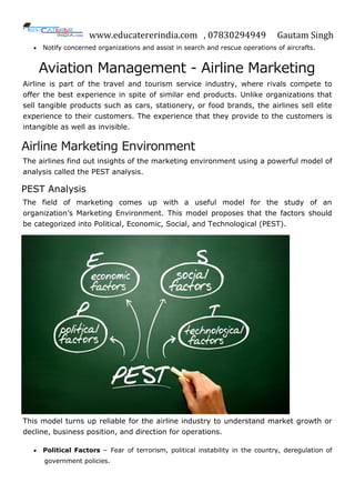 www.educatererindia.com , 07830294949 Gautam Singh
 Notify concerned organizations and assist in search and rescue operations of aircrafts.
Aviation Management - Airline Marketing
Airline is part of the travel and tourism service industry, where rivals compete to
offer the best experience in spite of similar end products. Unlike organizations that
sell tangible products such as cars, stationery, or food brands, the airlines sell elite
experience to their customers. The experience that they provide to the customers is
intangible as well as invisible.
Airline Marketing Environment
The airlines find out insights of the marketing environment using a powerful model of
analysis called the PEST analysis.
PEST Analysis
The field of marketing comes up with a useful model for the study of an
organization’s Marketing Environment. This model proposes that the factors should
be categorized into Political, Economic, Social, and Technological (PEST).
This model turns up reliable for the airline industry to understand market growth or
decline, business position, and direction for operations.
 Political Factors − Fear of terrorism, political instability in the country, deregulation of
government policies.
 