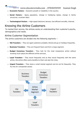 www.educatererindia.com , 07830294949 Gautam Singh
 Economic Factors − Economic growth or instability in the country.
 Social Factors − Aging population, change in holidaying tastes, change in family
structures, uncertain labor.
 Technological Factors − High-speed electronic devices, fuel-efficient aircrafts, Internet.
Knowing the Airline Customers
To market their service, the airlines works on understanding their customer’s psyche,
demographics and needs.
Airline Customer Segmentation
The airline customers are divided into the following segments −
 Old Travelers − They are aged customers probably retired and go on holidays frequently.
 Business Travelers − They are frequent flyers and form a large segment.
 Budget Conscious Travelers − They look for the most inexpensive airline without
knowing much about the different airline services.
 Loyal Travelers − They travel frequently and as they travel frequently with the same
airline, the airline offers some benefits to them and also the miles.
 Urgent Travelers − They share a small market segment and do not fly frequently. They
fly only for unexpected causes.
 