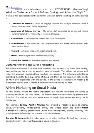 www.educatererindia.com , 07830294949 Gautam Singh
What do Customers Expect Before, During, and After the Flight?
Here are few considerations the customer thinks of before selecting an airline service
−
 Timeliness in Service − Delays at baggage counters and in flight departure create a
lasting negative impact on the passengers.
 Assurance of Reliable Service − The airline staff committed to service and highest
customer satisfaction. The quality of service is always up.
 Convenience − Easy check-ins systems and ticket reservations.
 Attentiveness − The airline staff that recognizes needs and works a step ahead to meet
them constructively.
 Comfort − Adequate knee and leg room around seat.
 Meals − Free in-flight meals of satisfactory quality.
 Safety and Security − Emphasis on safety and security.
Customer Psyche and Airline Marketing
For airline businesses, it is very vital to retain the customers, increase their loyalty,
and facilitating the spread of positive word of mouth. The airline marketing staff
reads the apparent needs and true needs of the customer. The airlines can do this by
providing them the best experience of flying with them as the customers rely mostly
on their own experience with the airline. If the airline is successful in meeting its
customers’ needs, then it makes a notable name and money for itself.
Airline Marketing on Social Media
All the airlines around the world understand that today’s customers are tuned to
Internet almost all the time hence, the airlines tend to make a striking presence on
Internet. The airlines are leveraging ways to reach their customers using social
media too.
For example, Cathay Pacific Airways has created a Facebook page to display
deals, promotions, limited-period offers, and videos about the airline. Qatar
Airways has a strong presence on Twitter with sharing news, events, upselling, and
conveying the information on how the company is doing.
Turkish Airlines marketing policy depends on using hashtags for building relevance
and authenticity, whereas Emirates is using Instagram.
 