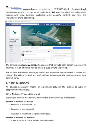 www.educatererindia.com , 07830294949 Gautam Singh
Maintaining presence on the social media is a 24x7 work for which the airlines hire
people, who know business strategies, write powerful content, and have the
knowhow of brand positioning.
The airlines use Meme Jacking, the concept that spreads from person to person via
Internet. It is an effective way to create a buzz around the brand.
The airlines also create webpages and videos based on the customers’ location and
culture. The videos go viral and work without bringing out the customers from their
comfort zone.
Airline Alliances
An alliance necessarily means an agreement between the airlines to work in
cooperation substantially.
Why Airlines Form Alliances?
Working in alliances has benefits for both the airline and also the travelers.
Benefits of Alliance for Airline
 Reduction in maintenance cost.
 Reduction in operating staff.
 Reduction in investment and procurement costs.
Benefits of Alliance for Traveler
 Lower ticket prices due to lowered operational costs.
 