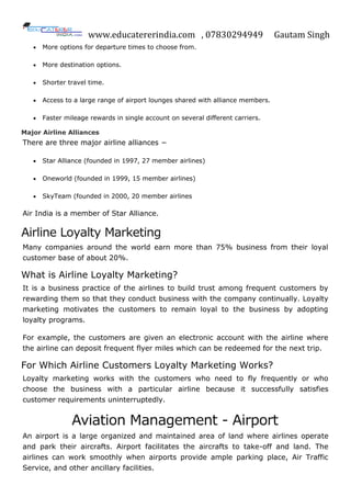 www.educatererindia.com , 07830294949 Gautam Singh
 More options for departure times to choose from.
 More destination options.
 Shorter travel time.
 Access to a large range of airport lounges shared with alliance members.
 Faster mileage rewards in single account on several different carriers.
Major Airline Alliances
There are three major airline alliances −
 Star Alliance (founded in 1997, 27 member airlines)
 Oneworld (founded in 1999, 15 member airlines)
 SkyTeam (founded in 2000, 20 member airlines
Air India is a member of Star Alliance.
Airline Loyalty Marketing
Many companies around the world earn more than 75% business from their loyal
customer base of about 20%.
What is Airline Loyalty Marketing?
It is a business practice of the airlines to build trust among frequent customers by
rewarding them so that they conduct business with the company continually. Loyalty
marketing motivates the customers to remain loyal to the business by adopting
loyalty programs.
For example, the customers are given an electronic account with the airline where
the airline can deposit frequent flyer miles which can be redeemed for the next trip.
For Which Airline Customers Loyalty Marketing Works?
Loyalty marketing works with the customers who need to fly frequently or who
choose the business with a particular airline because it successfully satisfies
customer requirements uninterruptedly.
Aviation Management - Airport
An airport is a large organized and maintained area of land where airlines operate
and park their aircrafts. Airport facilitates the aircrafts to take-off and land. The
airlines can work smoothly when airports provide ample parking place, Air Traffic
Service, and other ancillary facilities.
 