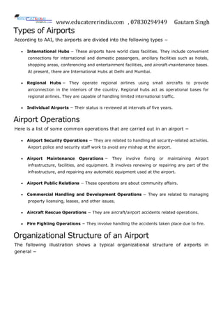 www.educatererindia.com , 07830294949 Gautam Singh
Types of Airports
According to AAI, the airports are divided into the following types −
 International Hubs − These airports have world class facilities. They include convenient
connections for international and domestic passengers, ancillary facilities such as hotels,
shopping areas, conferencing and entertainment facilities, and aircraft-maintenance bases.
At present, there are International Hubs at Delhi and Mumbai.
 Regional Hubs − They operate regional airlines using small aircrafts to provide
airconnection in the interiors of the country. Regional hubs act as operational bases for
regional airlines. They are capable of handling limited international traffic.
 Individual Airports − Their status is reviewed at intervals of five years.
Airport Operations
Here is a list of some common operations that are carried out in an airport −
 Airport Security Operations − They are related to handling all security-related activities.
Airport police and security staff work to avoid any mishap at the airport.
 Airport Maintenance Operations − They involve fixing or maintaining Airport
infrastructure, facilities, and equipment. It involves renewing or repairing any part of the
infrastructure, and repairing any automatic equipment used at the airport.
 Airport Public Relations − These operations are about community affairs.
 Commercial Handling and Development Operations − They are related to managing
property licensing, leases, and other issues.
 Aircraft Rescue Operations − They are aircraft/airport accidents related operations.
 Fire Fighting Operations − They involve handling the accidents taken place due to fire.
Organizational Structure of an Airport
The following illustration shows a typical organizational structure of airports in
general −
 