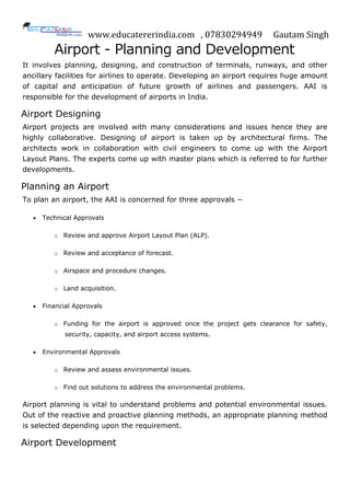 www.educatererindia.com , 07830294949 Gautam Singh
Airport - Planning and Development
It involves planning, designing, and construction of terminals, runways, and other
ancillary facilities for airlines to operate. Developing an airport requires huge amount
of capital and anticipation of future growth of airlines and passengers. AAI is
responsible for the development of airports in India.
Airport Designing
Airport projects are involved with many considerations and issues hence they are
highly collaborative. Designing of airport is taken up by architectural firms. The
architects work in collaboration with civil engineers to come up with the Airport
Layout Plans. The experts come up with master plans which is referred to for further
developments.
Planning an Airport
To plan an airport, the AAI is concerned for three approvals −
 Technical Approvals
o Review and approve Airport Layout Plan (ALP).
o Review and acceptance of forecast.
o Airspace and procedure changes.
o Land acquisition.
 Financial Approvals
o Funding for the airport is approved once the project gets clearance for safety,
security, capacity, and airport access systems.
 Environmental Approvals
o Review and assess environmental issues.
o Find out solutions to address the environmental problems.
Airport planning is vital to understand problems and potential environmental issues.
Out of the reactive and proactive planning methods, an appropriate planning method
is selected depending upon the requirement.
Airport Development
 