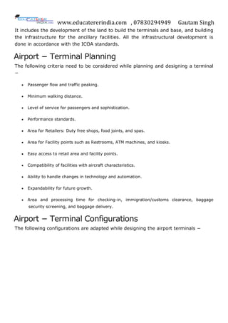 www.educatererindia.com , 07830294949 Gautam Singh
It includes the development of the land to build the terminals and base, and building
the infrastructure for the ancillary facilities. All the infrastructural development is
done in accordance with the ICOA standards.
Airport − Terminal Planning
The following criteria need to be considered while planning and designing a terminal
−
 Passenger flow and traffic peaking.
 Minimum walking distance.
 Level of service for passengers and sophistication.
 Performance standards.
 Area for Retailers: Duty free shops, food joints, and spas.
 Area for Facility points such as Restrooms, ATM machines, and kiosks.
 Easy access to retail area and facility points.
 Compatibility of facilities with aircraft characteristics.
 Ability to handle changes in technology and automation.
 Expandability for future growth.
 Area and processing time for checking-in, immigration/customs clearance, baggage
security screening, and baggage delivery.
Airport − Terminal Configurations
The following configurations are adapted while designing the airport terminals −
 