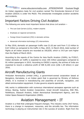www.educatererindia.com , 07830294949 Gautam Singh
An Indian regulatory body for civil aviation named The Directorate General of Civil
Aviation (DGCA) is under the MoCA. This directorate investigates aviation accidents
and incidents.
Important Factors Driving Civil Aviation
The following are some most important factors that drive civil aviation −
 The Low Cost Carriers (LCCs), modern airports
 Emphasis on regional connectivity
 Foreign Direct Investment (FDI) in domestic airlines
 Advanced information technology (IT) interventions
In May 2016, domestic air passenger traffic rose 21.63 per cent from 7.13 million to
8.67 million as compared to the traffic in May, 2015. In March 2016, total number of
flights at all Indian airports are recorded as 160,830; which is 14.9 per cent higher
than the flights of March 2015.
According to the reports of the Centre for Asia Pacific Aviation (CAPA), by FY2017,
Indian domestic air traffic is expected to cross 100 million passengers compared to
81 million passengers in 2015. According to CRISIL’s reports, the airlines of India are
expected to record a collective profit of INR 8,100 crore (US$ 1.29 billion) in year
2016.
Aircraft Manufacturing Giants
Hindustan Aeronautics Limited (HAL), a government-owned corporation based at
Bangalore, Karnataka, is an Indian giant that is governed by Ministry of Defence
(MoD). It is involved in manufacturing and assembly of aircraft, navigation, and
allied communication equipment. It also governs airports operations.
HAL works in collaboration with numerous international aerospace agencies such as
Airbus, Boeing, Sukhoi Aviation Corporation, Israel Aircraft Industries, RSK MiG,
RollsRoyce, Dassault Aviation, Indian Aeronautical Development Agency, and the
Indian Space Research Organization (ISRO).
Aviation Management - IT
Aviation is a field that undergoes frequent changes. This industry works 24x7 hence,
there is a change in manpower, resources, and the aircrafts too. The information
technology is playing an instrumental role in the success of aviation. Right from the
 