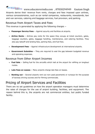 www.educatererindia.com , 07830294949 Gautam Singh
Airports derive their revenue from rents, charges and fees imposed upon airlines,
various concessionaires, such as car rental companies, restaurants, newsstands, taxi
and van services, catering and baggage services, fuel provision, and parking.
Revenue from Airport Taxes and Fees
This revenue is generated by applying the following charges −
 Passenger Service Fees − Against security and facilities at airports.
 Airline Rents − Airlines pay rents for the space they occupy at ticket counters, gates,
baggage counters, gates, baggage handling, maintenance, and catering facilities. They
also pay takeoff and landing fees, parking fees, and fuel fees.
 Development Fees − Against infrastructure development at international airports.
 Government Subsidies − They are required to seal the gap between budgeted revenue
and operating expenses.
Revenue from Other Airport Incomes
 Fuel Sale − Selling fuel for the aircrafts which halt at the airport for refilling on longhaul
routes.
 Late Fees on Leases − Many airports charge late fees on leases.
 Renting out − Several airports rent out non-used pavements or runways for the purpose
of taxiway driving courses and for filming commercials.
Pricing of Airport Services and Facilities
There are no set guidelines on how the airport operation managers must determine
the rates of charges for the use of airport building, facilities, and equipment. The
reason behind this is, the airports are not commercial entities; but public funded
facility.
 