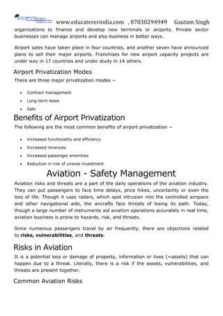 www.educatererindia.com , 07830294949 Gautam Singh
organizations to finance and develop new terminals or airports. Private sector
businesses can manage airports and also business in better ways.
Airport sales have taken place in four countries, and another seven have announced
plans to sell their major airports. Franchises for new airport capacity projects are
under way in 17 countries and under study in 14 others.
Airport Privatization Modes
There are three major privatization modes −
 Contract management
 Long-term lease
 Sale
Benefits of Airport Privatization
The following are the most common benefits of airport privatization −
 Increased functionality and efficiency
 Increased revenues
 Increased passenger amenities
 Reduction in risk of unwise investment
Aviation - Safety Management
Aviation risks and threats are a part of the daily operations of the aviation industry.
They can put passengers to face time delays, price hikes, uncertainty or even the
loss of life. Though it uses radars, which spot intrusion into the controlled airspace
and other navigational aids, the aircrafts face threats of losing its path. Today,
though a large number of instruments aid aviation operations accurately in real time,
aviation business is prone to hazards, risk, and threats.
Since numerous passengers travel by air frequently, there are objections related
to risks, vulnerabilities, and threats.
Risks in Aviation
It is a potential loss or damage of property, information or lives (=assets) that can
happen due to a threat. Literally, there is a risk if the assets, vulnerabilities, and
threats are present together.
Common Aviation Risks
 