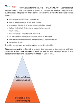 www.educatererindia.com , 07830294949 Gautam Singh
Aviation risks include operational, strategic, compliance, or financial risks that than
put the assets into problem. There can be several types of risks for aircraft as well as
airport −
 Bad weather conditions for a flying aircraft
 Aircraft about to run out of fuel while in flight
 A person in the aircraft or airport needs medical aid critically
 Failure of electrical, electronics, or mechanical component
 Pilot’s mistake
 Bird-strike at the time of aircraft movement
 An inexperienced employee or unknown person at the airport
 Unscreened passengers or their articles allowed to board the aircraft
 Repayment of loan
The risks can be seen as most forgivable to most intolerable.
Risk assessment is performed to uncover the loopholes in the systems and take
corrective actions. Risk analysis is done to find out the particular cause of the
accident or incident and reduce the likelihood of further risks.
 