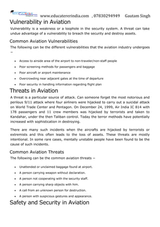 www.educatererindia.com , 07830294949 Gautam Singh
Vulnerability in Aviation
Vulnerability is a weakness or a loophole in the security system. A threat can take
undue advantage of a vulnerability to breach the security and destroy assets.
Common Aviation Vulnerabilities
The following can be the different vulnerabilities that the aviation industry undergoes
−
 Access to airside area of the airport to non-traveler/non-staff people
 Poor screening methods for passengers and baggage
 Poor aircraft or airport maintenance
 Overcrowding near adjacent gates at the time of departure
 Poor security in handling information regarding flight plan
Threats in Aviation
A threat is a particular source of attack. Can someone forget the most notorious and
perilous 9/11 attack where four airliners were hijacked to carry out a suicidal attack
on World Trade Center and Pentagon. On December 24, 1999, Air India IC 814 with
178 passengers and 11 crew members was hijacked by terrorists and taken to
Kandahar, under the then Taliban control. Today the terror methods have potentially
increased with sophistication in destroying.
There are many such incidents when the aircrafts are hijacked by terrorists or
extremists and this often leads to the loss of assets. These threats are mostly
intentional. In some rare cases, mentally unstable people have been found to be the
cause of such incidents.
Common Aviation Threats
The following can be the common aviation threats −
 Unattended or unclaimed baggage found at airport.
 A person carrying weapon without declaration.
 A person not cooperating with the security staff.
 A person carrying sharp objects with him.
 A call from an unknown person for destruction.
 A person with suspicious gestures and appearance.
Safety and Security in Aviation
 