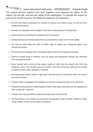 www.educatererindia.com , 07830294949 Gautam Singh
The airport security systems and staff together work towards the safety of the
airport, the aircraft, and also the safety of the passengers. To manage the airport as
well as the aircraft security, the following measures are employed −
 Aircraft and airport employees are trained on security and safety issues, as well as crisis
handling procedures.
 Aircrafts are equipped with emergency exit way and procedures for passengers.
 Airport areas are monitored by Closed Circuit TV cameras.
 A dedicated team of trained police force is employed for airport and aircraft safety.
 The security staff takes the help of sniffer dogs to detect any unclaimed object lying
around the airport.
 The airports are equipped with fire-fighting alarm and fire-extinguishing systems.
 Sensitive airside areas in airports, such as ramps and operational spaces, are restricted
from the general public.
 Every traveler who arrives at the airport needs to enter into the airport only from the
Departure entry. The traveler can go in further only after showing a valid journey ticket,
an identity proof, and a passport if required.
 Non-passengers need to obtain a gate pass and face security checking to enter the secure
area of the airport.
 Traveler check-in baggage and handbags are strictly screened through X-ray machines.
 Travelers are screened by metal detectors before they board. But they can be subjected to
later screening if required.
 Travelers are not permitted to enter the cockpit area of the aircraft.
 The food joints at the airport use containers and glasses made of plastic instead of those
made of glass as they can be used as weapons.
 