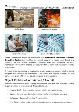 www.educatererindia.com , 07830294949 Gautam Singh
Dulles International Airport at Washington uses Fiber Optic Perimeter Intrusion
Detection System that enables the airport security to locate and detect any
intrusion on the airport perimeter, ensuring real-time, immediate intrusion
notification. This further enables the security staff to carry out necessary security
procedures.
A recent X-Ray technology is helping the airport safety and security staff to detect
weapons and chemicals on passengers. This system has sensors to detect volatile
compounds given off from explosives using gas chromatography.
Object Prohibited into Airport / Aircraft
Travelers are prohibited from carrying any personal stuff that can be harmful in the
airport premises or in the aircraft. These objects are −
 Personal Stuff − Razors, scissors, manicure kits, knives, ropes or strings
 Liquids − Personal water-bottle, flammable or non-flammable liquids, fuels, gels
 Explosives − Gas cans, fireworks or fire-extinguishers
 Food Items − Jellies, soups, syrups, dips, salad dressings, vinegar, sauces, and alcohol
 