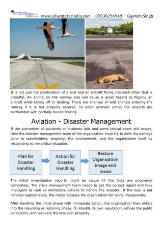 www.educatererindia.com , 07830294949 Gautam Singh
It is not just the combination of a bird and an aircraft flying into each other that is
dreadful. An animal on the runway also can cause a great hazard as flipping an
aircraft while taking off or landing. There are chances of wild animals entering the
runway if it is not properly secured. To deter animals’ entry, the airports are
surrounded with partially buried fencing.
Aviation - Disaster Management
If the prevention of accidents or incidents fails and some critical event still occurs,
then the disaster management team of the organization must try to limit the damage
done to stakeholders, property, the environment, and the organization itself by
responding to the critical situation.
The initial investigation reports might be vague till the facts are uncovered
completely. The crisis management team needs to get the correct report and take
intelligent as well as immediate actions to handle the disaster. If the loss is not
handled appropriately, the media accuses the organization for being irresponsible.
After handling the initial phase with immediate action, the organization then enters
into the resuming or restoring phase. It rebuilds its own reputation, refines the public
perception, and recovers the loss over property.
 