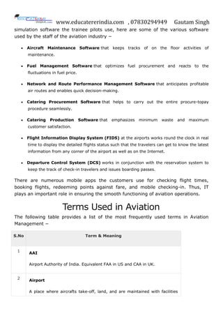 www.educatererindia.com , 07830294949 Gautam Singh
simulation software the trainee pilots use, here are some of the various software
used by the staff of the aviation industry −
 Aircraft Maintenance Software that keeps tracks of on the floor activities of
maintenance.
 Fuel Management Software that optimizes fuel procurement and reacts to the
fluctuations in fuel price.
 Network and Route Performance Management Software that anticipates profitable
air routes and enables quick decision-making.
 Catering Procurement Software that helps to carry out the entire procure-topay
procedure seamlessly.
 Catering Production Software that emphasizes minimum waste and maximum
customer satisfaction.
 Flight Information Display System (FIDS) at the airports works round the clock in real
time to display the detailed flights status such that the travelers can get to know the latest
information from any corner of the airport as well as on the Internet.
 Departure Control System (DCS) works in conjunction with the reservation system to
keep the track of check-in travelers and issues boarding passes.
There are numerous mobile apps the customers use for checking flight times,
booking flights, redeeming points against fare, and mobile checking-in. Thus, IT
plays an important role in ensuring the smooth functioning of aviation operations.
Terms Used in Aviation
The following table provides a list of the most frequently used terms in Aviation
Management −
S.No Term & Meaning
1
AAI
Airport Authority of India. Equivalent FAA in US and CAA in UK.
2 Airport
A place where aircrafts take-off, land, and are maintained with facilities
 
