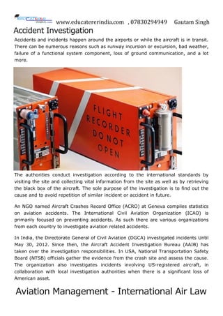 www.educatererindia.com , 07830294949 Gautam Singh
Accident Investigation
Accidents and incidents happen around the airports or while the aircraft is in transit.
There can be numerous reasons such as runway incursion or excursion, bad weather,
failure of a functional system component, loss of ground communication, and a lot
more.
The authorities conduct investigation according to the international standards by
visiting the site and collecting vital information from the site as well as by retrieving
the black box of the aircraft. The sole purpose of the investigation is to find out the
cause and to avoid repetition of similar incident or accident in future.
An NGO named Aircraft Crashes Record Office (ACRO) at Geneva compiles statistics
on aviation accidents. The International Civil Aviation Organization (ICAO) is
primarily focused on preventing accidents. As such there are various organizations
from each country to investigate aviation related accidents.
In India, the Directorate General of Civil Aviation (DGCA) investigated incidents Until
May 30, 2012. Since then, the Aircraft Accident Investigation Bureau (AAIB) has
taken over the investigation responsibilities. In USA, National Transportation Safety
Board (NTSB) officials gather the evidence from the crash site and assess the cause.
The organization also investigates incidents involving US-registered aircraft, in
collaboration with local investigation authorities when there is a significant loss of
American asset.
Aviation Management - International Air Law
 