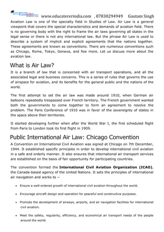 www.educatererindia.com , 07830294949 Gautam Singh
Aviation Law is one of the specialty field in Studies of Law. Air Law is a general
viewpoint that covers the special characteristics and demands of aviation field. There
is no governing body with the right to frame the air laws governing all states in the
legal sense or there is not any international law. But the phrase Air Law is used to
describe a system of implicit and explicit agreements that the nations together.
These agreements are known as conventions. There are numerous conventions such
as Chicago, Rome, Tokyo, Geneva, and few more. Let us discuss more about the
aviation law.
What is Air Law?
It is a branch of law that is concerned with air transport operations, and all the
associated legal and business concerns. This is a series of rules that governs the use
of airspace for aviation, and its benefits for the general public and the nations of the
world.
The first attempt to set the air law was made around 1910, when German air
balloons repeatedly trespassed over French territory. The French government wanted
both the governments to come together to form an agreement to resolve the
problem. The Paris Conference of 1910 was in favor of the sovereignty of states in
the space above their territories.
It started developing further when after the World War I, the first scheduled flight
from Paris to London took its first flight in 1909.
Public International Air Law: Chicago Convention
A Convention on International Civil Aviation was signed at Chicago on 7th December,
1944. It established specific principles in order to develop international civil aviation
in a safe and orderly manner. It also ensures that international air transport services
are established on the basis of fair opportunity for participating countries.
The convention formed the International Civil Aviation Organization (ICAO),
the Canada-based agency of the United Nations. It sets the principles of international
air navigation and works to −
 Ensure a well-ordered growth of international civil aviation throughout the world.
 Encourage aircraft design and operation for peaceful and constructive purposes.
 Promote the development of airways, airports, and air navigation facilities for international
civil aviation.
 Meet the safety, regularity, efficiency, and economical air transport needs of the people
around the world.
 