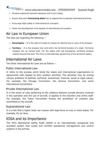 www.educatererindia.com , 07830294949 Gautam Singh
 Prevent unplanned economic decisions and in turn waste.
 Ensure that each Contracting State has an opportunity to operate international airlines.
 Encourage flight safety in international air transport.
 Foster the development of all aspects of international civil aviation.
Air Law in European Union
The laws are regarding the following −
 Sovereignty − It is the right of a state to impose its national law on users of its airspace.
 Territory − It is the airspace over and within the territorial borders of a state. Territorial
airspace has no vertical limit. For the states with sea boundaries, territorial airspace
extends beyond the land. This limit is internationally agreed limit of the territorial waters.
International Air Laws
The three International Air Laws are as follows −
Public International Law
It refers to the process which binds the states and international organizations to
agreements with respect to their aviation activities. The activities may be among
various problems of political, technical, economical, financial, social or legal nature.
For example, the Chicago Convention, the Geneva Convention, and some
international conventions.
Private International Law
It is the series of rules pertaining to the relations between private persons involved
in the operation and the use of aircraft. It applies to the travelers and airline staff.
For example, the Tokyo Convention frames the prohibition of unlawful acts
committed on the aircraft.
Supranational Law
It is a law that a higher body can impose with legal force on one or more states. For
example, EU air laws.
IOSA and its Importance
The IATA Operational Safety Audit (IOSA) is an internationally recognized and
accepted system that audits and certifies operational management and control
systems in the airlines.
 